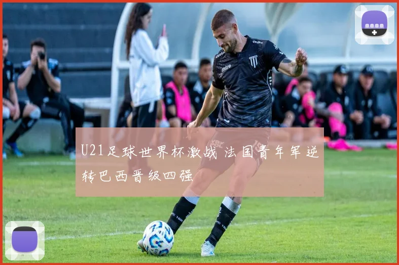 U21足球世界杯激战 法国青年军逆转巴西晋级四强
