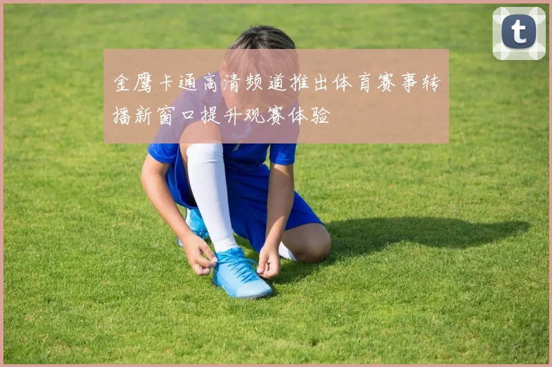 金鹰卡通高清频道推出体育赛事转播新窗口提升观赛体验