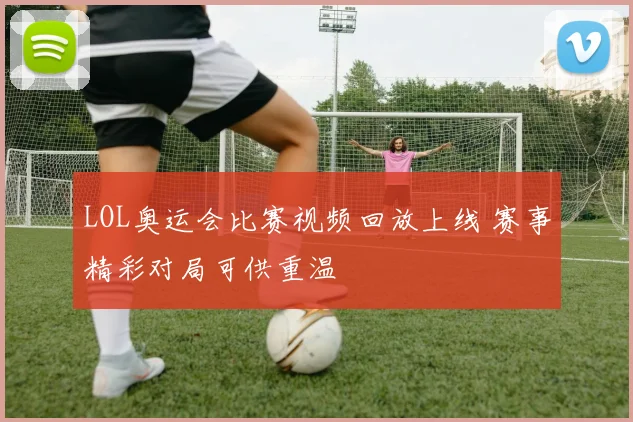 LOL奥运会比赛视频回放上线 赛事精彩对局可供重温