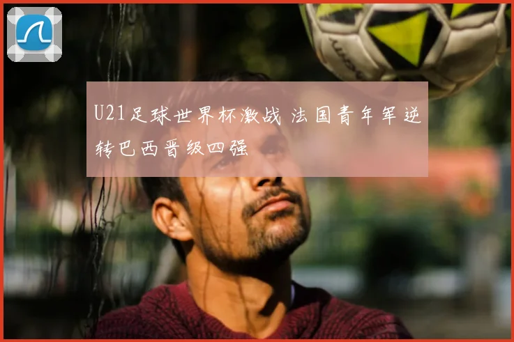 U21足球世界杯激战 法国青年军逆转巴西晋级四强