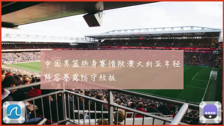 中国男篮热身赛惜败澳大利亚年轻阵容暴露防守短板