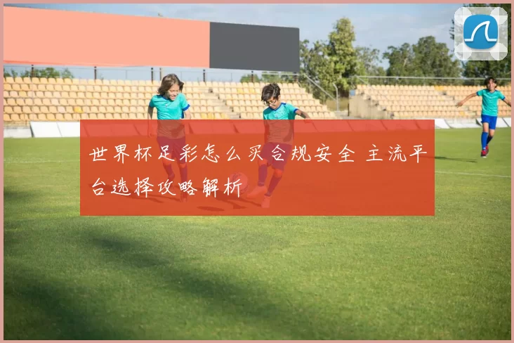 世界杯足彩怎么买合规安全 主流平台选择攻略解析