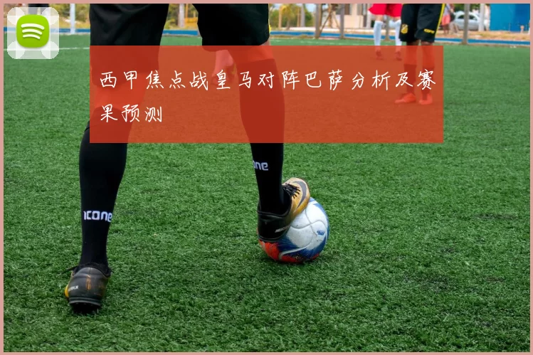 西甲焦点战皇马对阵巴萨分析及赛果预测