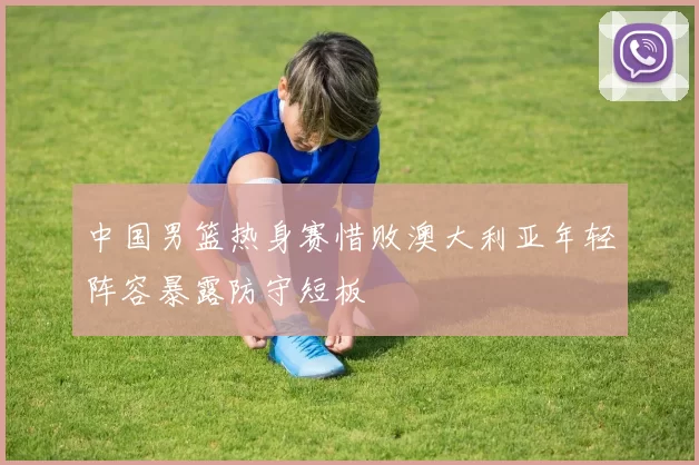 中国男篮热身赛惜败澳大利亚年轻阵容暴露防守短板