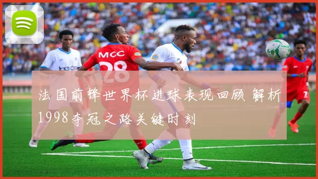 法国前锋世界杯进球表现回顾 解析1998夺冠之路关键时刻