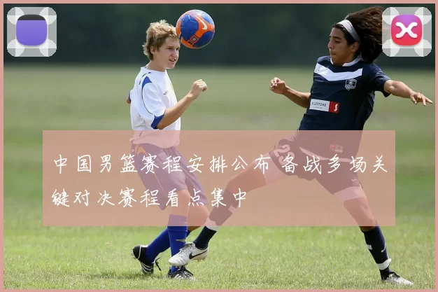中国男篮赛程安排公布 备战多场关键对决赛程看点集中