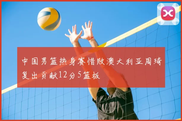 中国男篮热身赛惜败澳大利亚周琦复出贡献12分5篮板