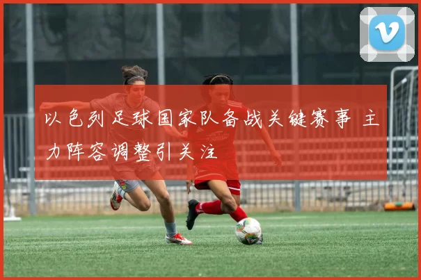 以色列足球国家队备战关键赛事 主力阵容调整引关注
