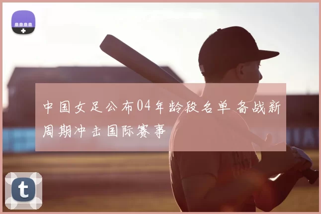 中国女足公布04年龄段名单 备战新周期冲击国际赛事