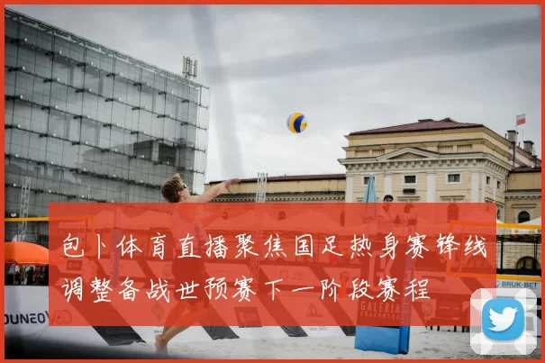 包卜体育直播聚焦国足热身赛锋线调整备战世预赛下一阶段赛程