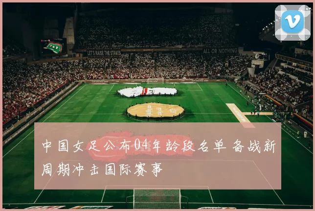 中国女足公布04年龄段名单 备战新周期冲击国际赛事