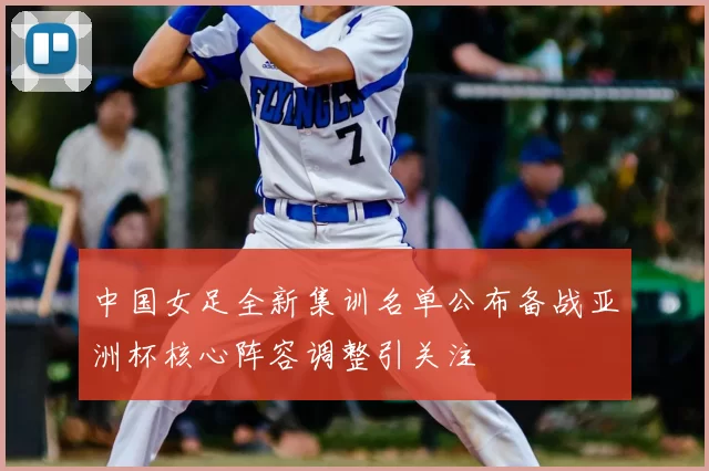 中国女足全新集训名单公布备战亚洲杯核心阵容调整引关注