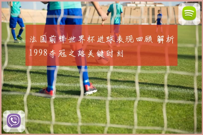 法国前锋世界杯进球表现回顾 解析1998夺冠之路关键时刻