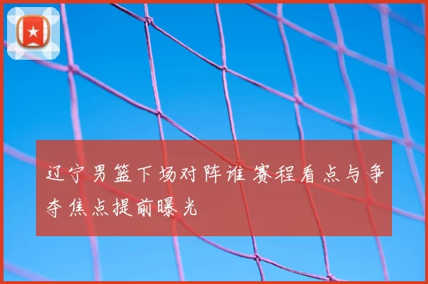 辽宁男篮下场对阵谁 赛程看点与争夺焦点提前曝光