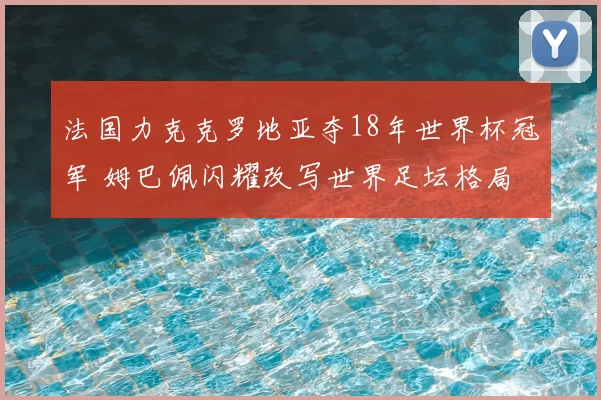 法国力克克罗地亚夺18年世界杯冠军 姆巴佩闪耀改写世界足坛格局