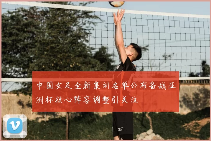 中国女足全新集训名单公布备战亚洲杯核心阵容调整引关注