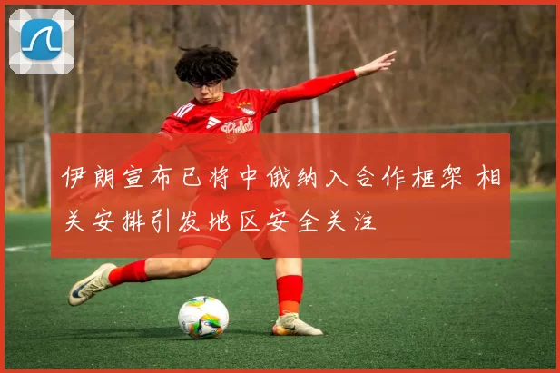 伊朗宣布已将中俄纳入合作框架 相关安排引发地区安全关注