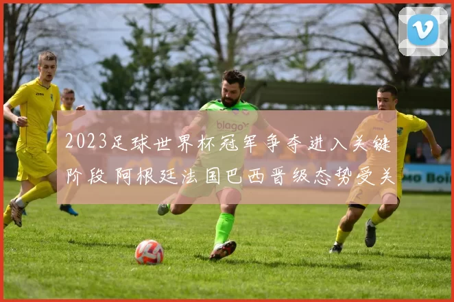 2023足球世界杯冠军争夺进入关键阶段 阿根廷法国巴西晋级态势受关注