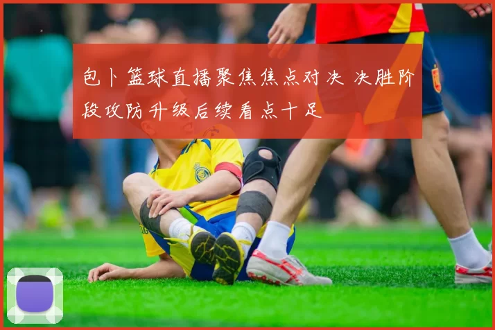 包卜篮球直播聚焦焦点对决 决胜阶段攻防升级后续看点十足