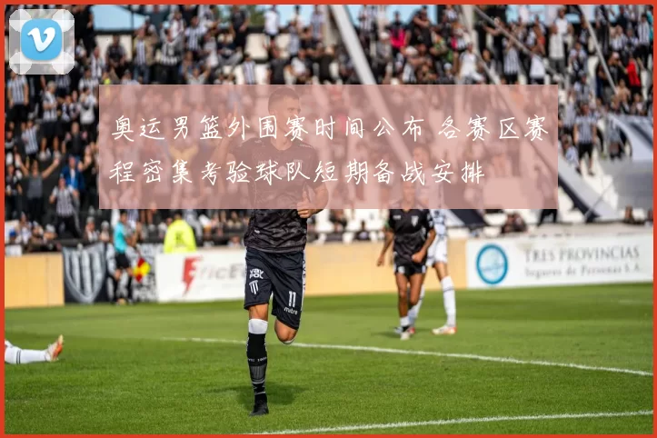 奥运男篮外围赛时间公布 各赛区赛程密集考验球队短期备战安排