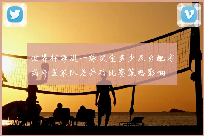 世界杯每进一球奖金多少及分配方式与国家队差异对比赛策略影响