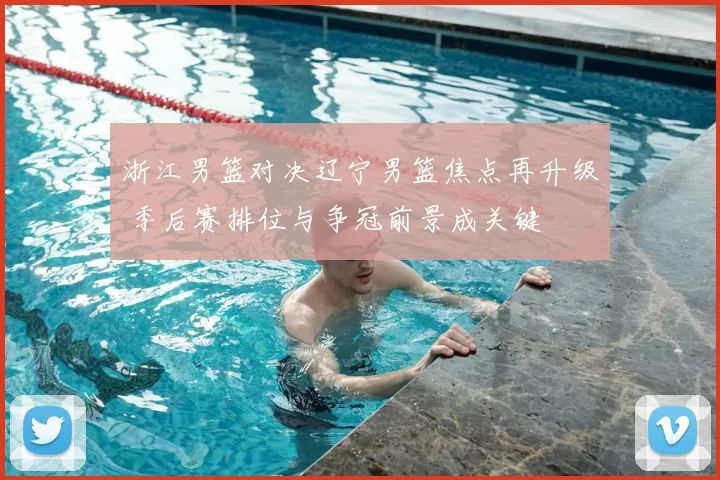 浙江男篮对决辽宁男篮焦点再升级 季后赛排位与争冠前景成关键