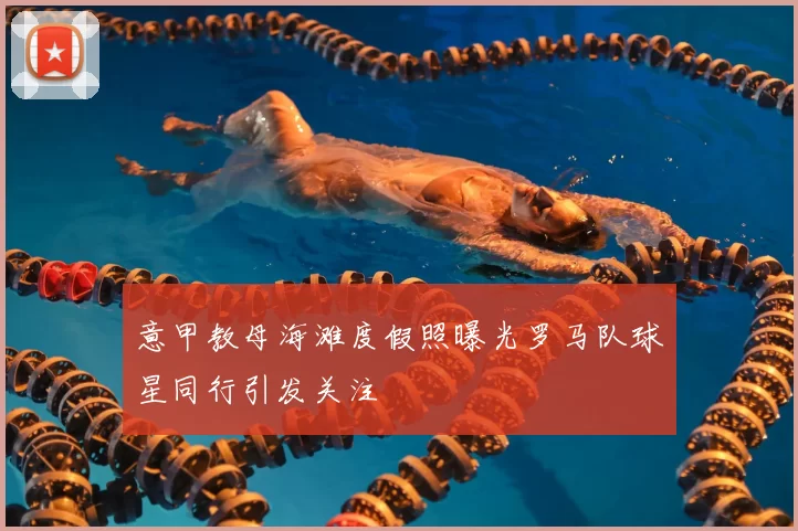 意甲教母海滩度假照曝光罗马队球星同行引发关注