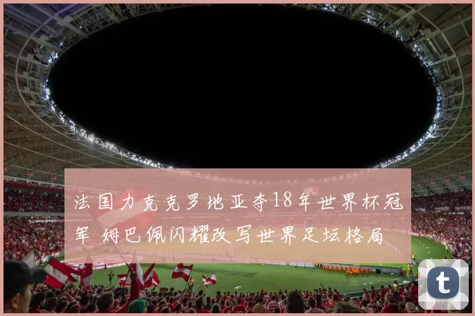法国力克克罗地亚夺18年世界杯冠军 姆巴佩闪耀改写世界足坛格局