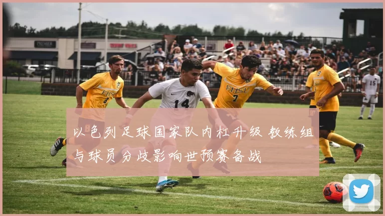 以色列足球国家队内杠升级 教练组与球员分歧影响世预赛备战