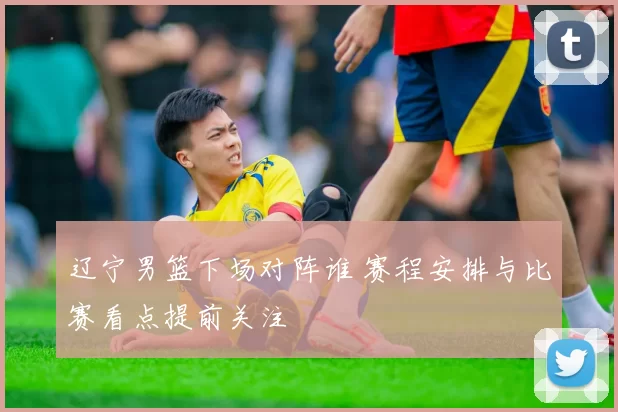 辽宁男篮下场对阵谁 赛程安排与比赛看点提前关注