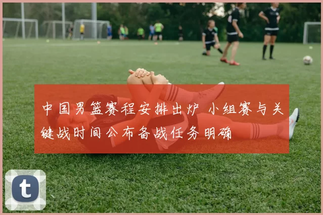 中国男篮赛程安排出炉 小组赛与关键战时间公布备战任务明确